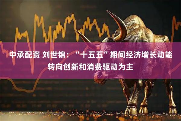 中承配资 刘世锦：“十五五”期间经济增长动能转向创新和消费驱动为主