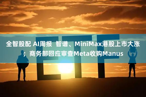 全智股配 AI周报  智谱、MiniMax港股上市大涨；商务部回应审查Meta收购Manus