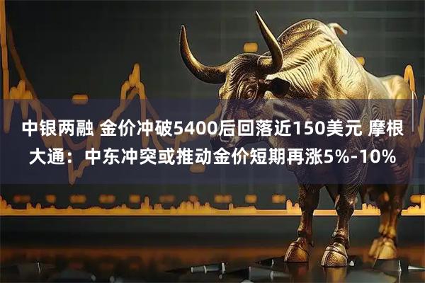 中银两融 金价冲破5400后回落近150美元 摩根大通：中东冲突或推动金价短期再涨5%-10%