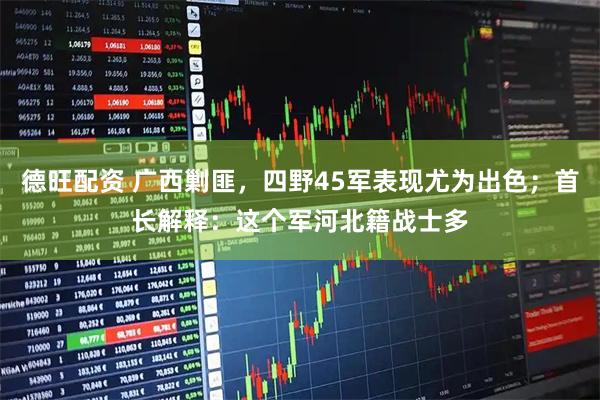 德旺配资 广西剿匪，四野45军表现尤为出色；首长解释：这个军河北籍战士多